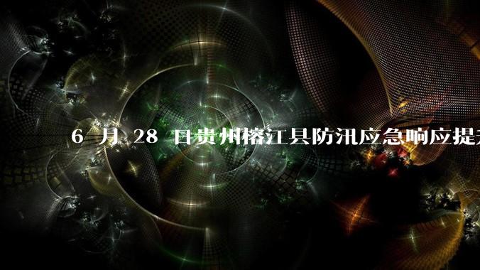 6 月 28 日贵州榕江县防汛应急响应提升至 Ⅰ 级，全城撤离，当地情况如何？