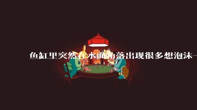 鱼缸里突然在水面角落出现很多想泡沫一样的气泡是怎么回事？