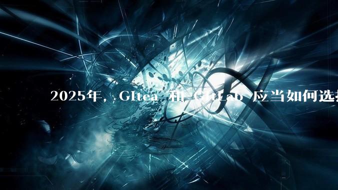 2025年，Gitea 和 GitLab 应当如何选择？