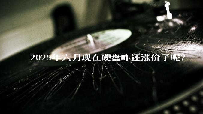 2025年六月现在硬盘咋还涨价了呢？